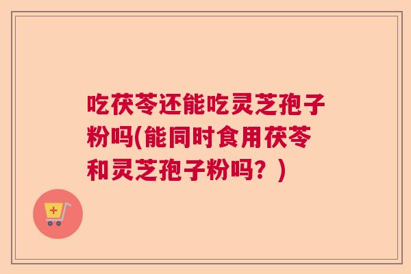 吃茯苓还能吃灵芝孢子粉吗(能同时食用茯苓和灵芝孢子粉吗？)