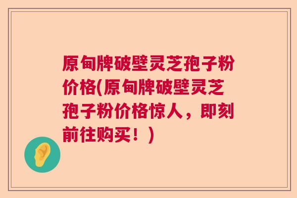 原甸牌破壁灵芝孢子粉价格(原甸牌破壁灵芝孢子粉价格惊人，即刻前往购买！)