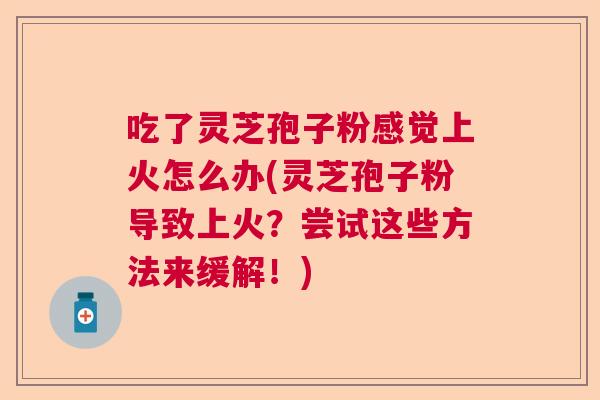 吃了灵芝孢子粉感觉上火怎么办(灵芝孢子粉导致上火？尝试这些方法来缓解！)