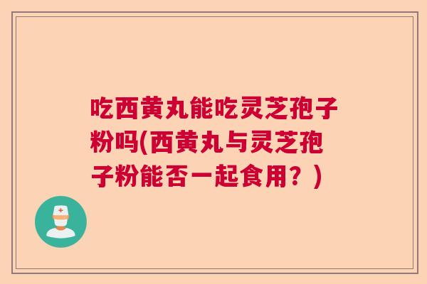 吃西黄丸能吃灵芝孢子粉吗(西黄丸与灵芝孢子粉能否一起食用？)