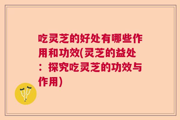 吃灵芝的好处有哪些作用和功效(灵芝的益处：探究吃灵芝的功效与作用)