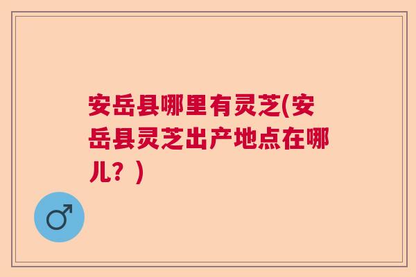 安岳县哪里有灵芝(安岳县灵芝出产地点在哪儿？)