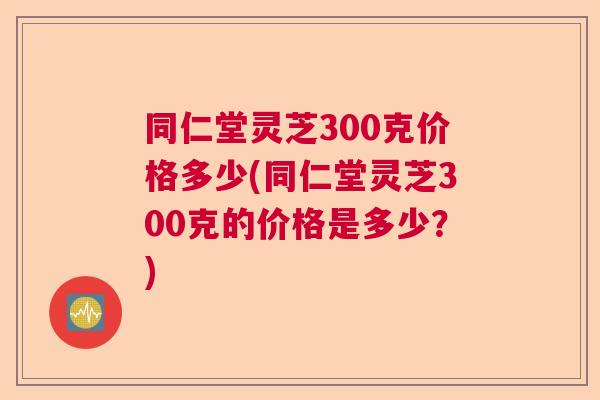 同仁堂灵芝300克价格多少(同仁堂灵芝300克的价格是多少？)