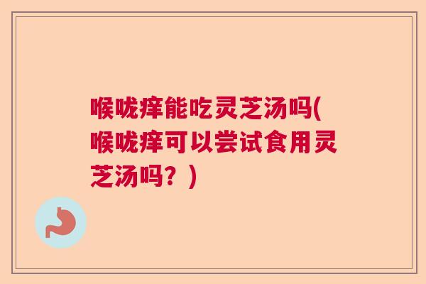 喉咙痒能吃灵芝汤吗(喉咙痒可以尝试食用灵芝汤吗？)
