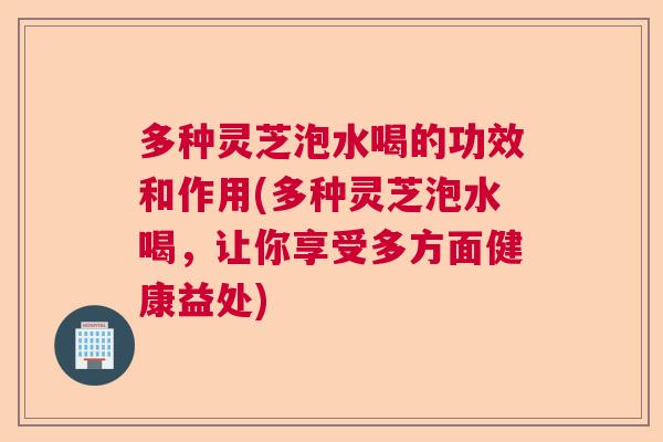 多种灵芝泡水喝的功效和作用(多种灵芝泡水喝，让你享受多方面健康益处)