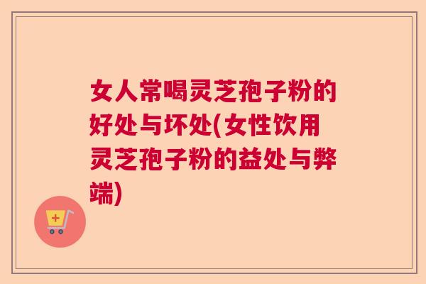 女人常喝灵芝孢子粉的好处与坏处(女性饮用灵芝孢子粉的益处与弊端)