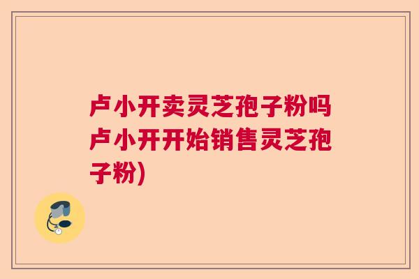 卢小开卖灵芝孢子粉吗卢小开开始销售灵芝孢子粉)