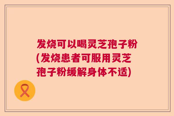 发烧可以喝灵芝孢子粉(发烧患者可服用灵芝孢子粉缓解身体不适)