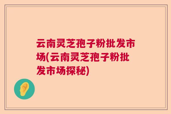 云南灵芝孢子粉批发市场(云南灵芝孢子粉批发市场探秘)