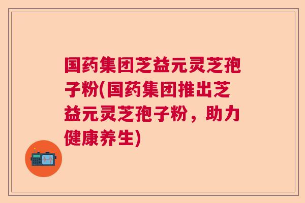国药集团芝益元灵芝孢子粉(国药集团推出芝益元灵芝孢子粉，助力健康养生)