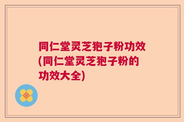 同仁堂灵芝狍子粉功效(同仁堂灵芝狍子粉的功效大全)