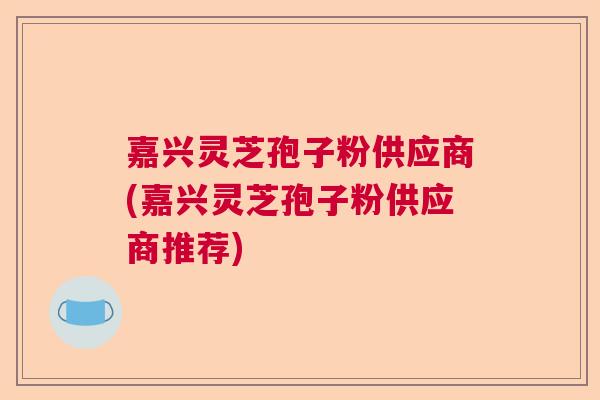 嘉兴灵芝孢子粉供应商(嘉兴灵芝孢子粉供应商推荐)