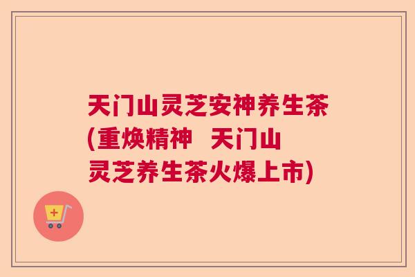 天门山灵芝安神养生茶(重焕精神  天门山灵芝养生茶火爆上市)