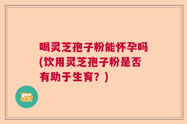 喝灵芝孢子粉能怀孕吗(饮用灵芝孢子粉是否有助于生育？)