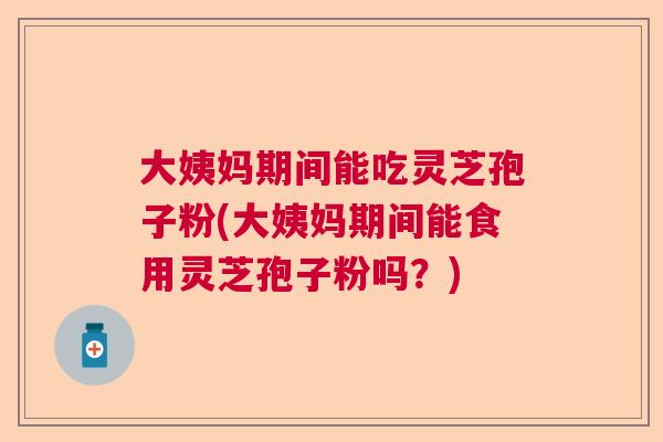 大姨妈期间能吃灵芝孢子粉(大姨妈期间能食用灵芝孢子粉吗？)