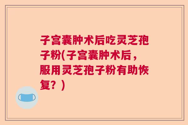 子宫囊肿术后吃灵芝孢子粉(子宫囊肿术后，服用灵芝孢子粉有助恢复？)