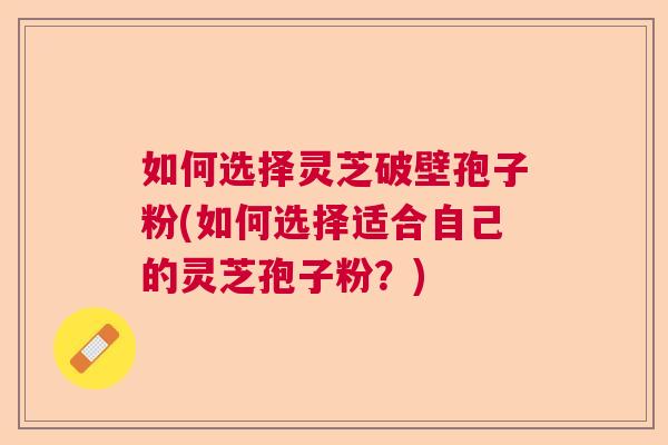 如何选择灵芝破壁孢子粉(如何选择适合自己的灵芝孢子粉？)