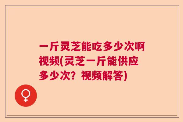 一斤灵芝能吃多少次啊视频(灵芝一斤能供应多少次？视频解答)