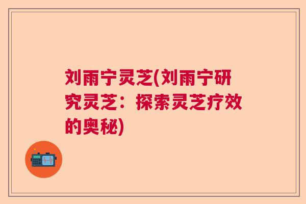 刘雨宁灵芝(刘雨宁研究灵芝：探索灵芝疗效的奥秘)