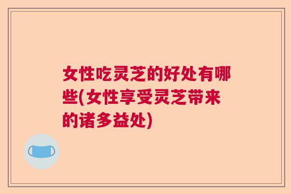 女性吃灵芝的好处有哪些(女性享受灵芝带来的诸多益处)