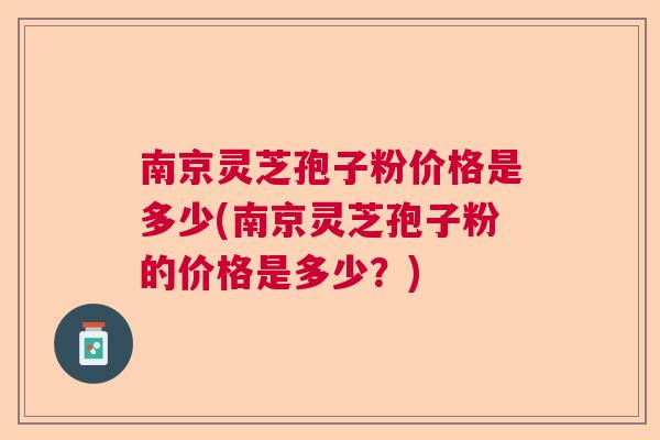 南京灵芝孢子粉价格是多少(南京灵芝孢子粉的价格是多少？)