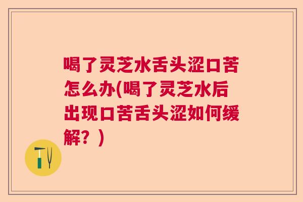 喝了灵芝水舌头涩口苦怎么办(喝了灵芝水后出现口苦舌头涩如何缓解？)