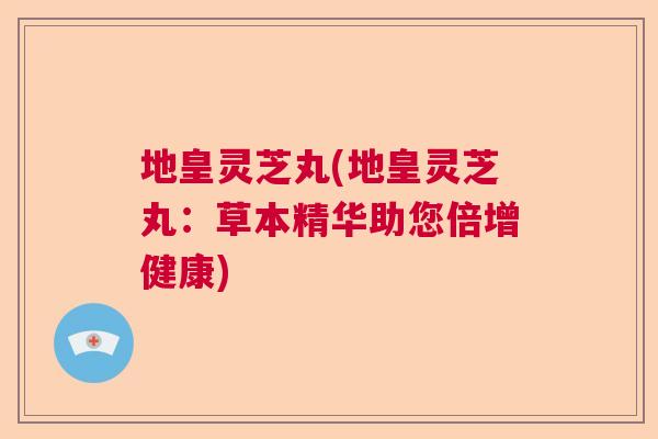 地皇灵芝丸(地皇灵芝丸：草本精华助您倍增健康)