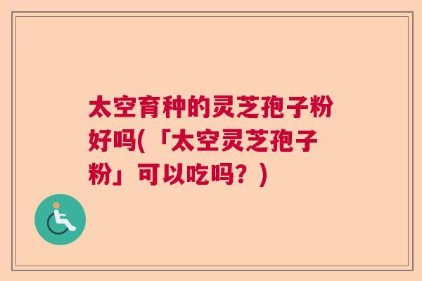 太空育种的灵芝孢子粉好吗(「太空灵芝孢子粉」可以吃吗？)