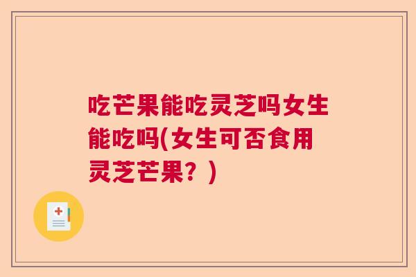 吃芒果能吃灵芝吗女生能吃吗(女生可否食用灵芝芒果？)