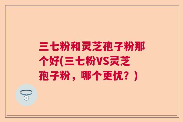 三七粉和灵芝孢子粉那个好(三七粉VS灵芝孢子粉，哪个更优？)