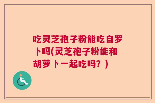 吃灵芝孢子粉能吃自罗卜吗(灵芝孢子粉能和胡萝卜一起吃吗？)