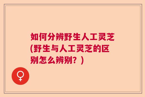 如何分辨野生人工灵芝(野生与人工灵芝的区别怎么辨别？)