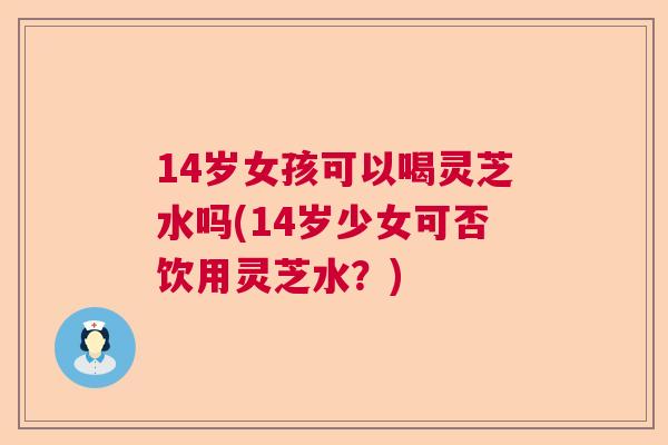 14岁女孩可以喝灵芝水吗(14岁少女可否饮用灵芝水？)
