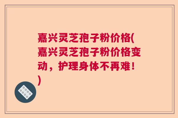嘉兴灵芝孢子粉价格(嘉兴灵芝孢子粉价格变动，护理身体不再难！)