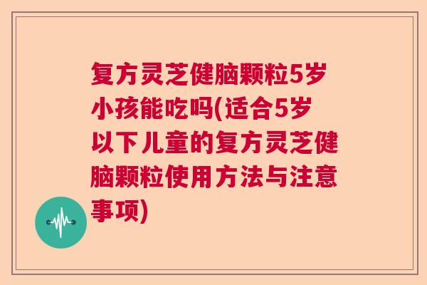 复方灵芝健脑颗粒5岁小孩能吃吗(适合5岁以下儿童的复方灵芝健脑颗粒使用方法与注意事项)