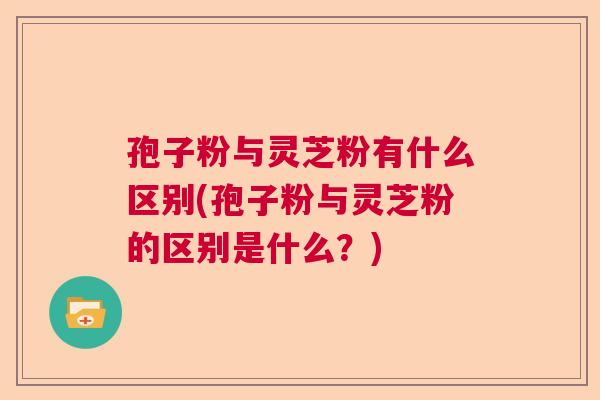 孢子粉与灵芝粉有什么区别(孢子粉与灵芝粉的区别是什么？)