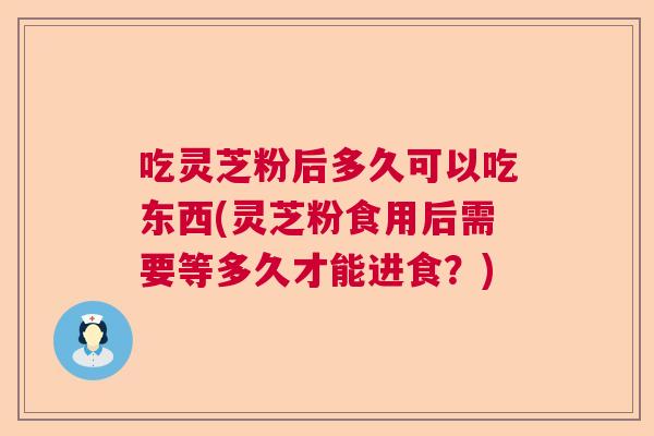 吃灵芝粉后多久可以吃东西(灵芝粉食用后需要等多久才能进食？)