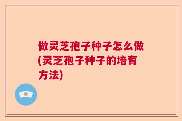 做灵芝孢子种子怎么做(灵芝孢子种子的培育方法)