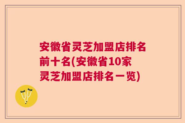 安徽省灵芝加盟店排名前十名(安徽省10家灵芝加盟店排名一览)
