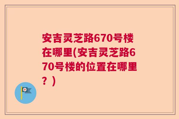 安吉灵芝路670号楼在哪里(安吉灵芝路670号楼的位置在哪里？)