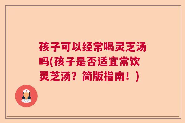 孩子可以经常喝灵芝汤吗(孩子是否适宜常饮灵芝汤？简版指南！)