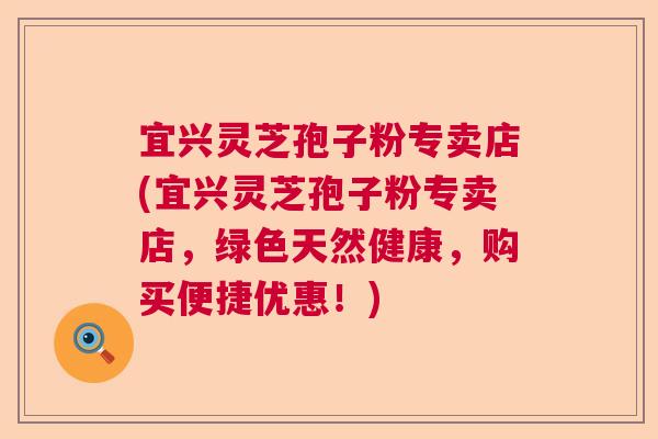宜兴灵芝孢子粉专卖店(宜兴灵芝孢子粉专卖店，绿色天然健康，购买便捷优惠！)