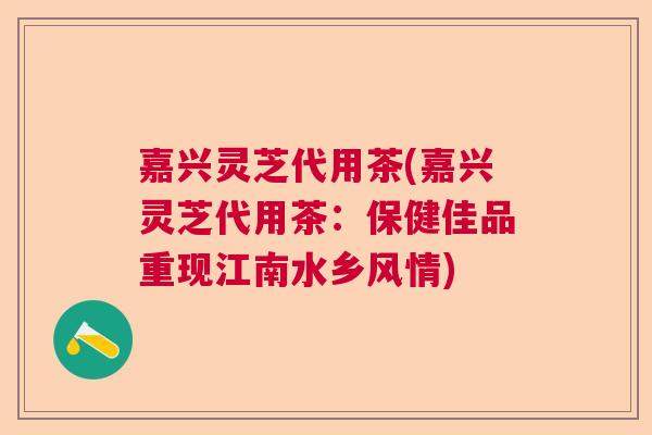 嘉兴灵芝代用茶(嘉兴灵芝代用茶：保健佳品重现江南水乡风情)