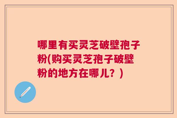 哪里有买灵芝破壁孢子粉(购买灵芝孢子破壁粉的地方在哪儿？)