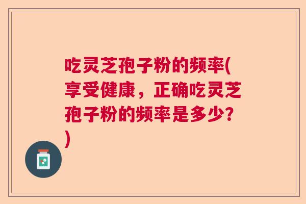 吃灵芝孢子粉的频率(享受健康，正确吃灵芝孢子粉的频率是多少？)