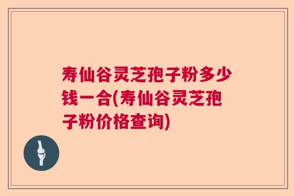 寿仙谷灵芝孢子粉多少钱一合(寿仙谷灵芝孢子粉价格查询)