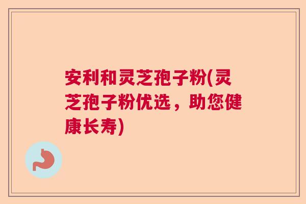 安利和灵芝孢子粉(灵芝孢子粉优选，助您健康长寿)