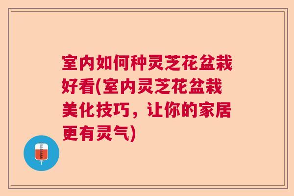 室内如何种灵芝花盆栽好看(室内灵芝花盆栽美化技巧，让你的家居更有灵气)