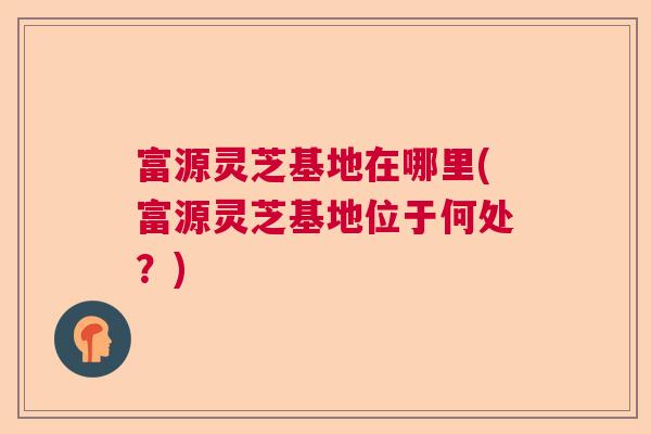 富源灵芝基地在哪里(富源灵芝基地位于何处？)