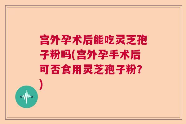 宫外孕术后能吃灵芝孢子粉吗(宫外孕手术后可否食用灵芝孢子粉？)